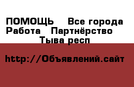 ПОМОЩЬ  - Все города Работа » Партнёрство   . Тыва респ.